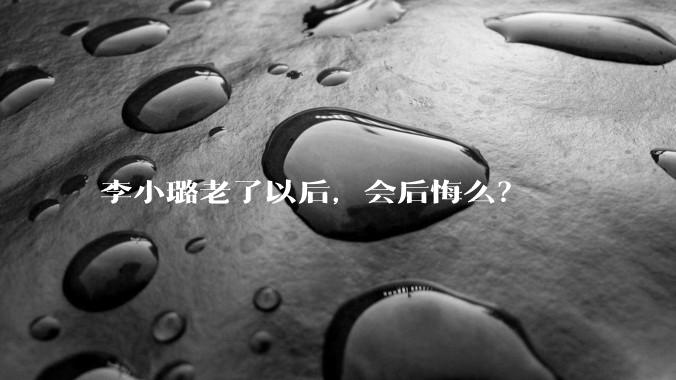 李小璐老了以后，会后悔么？
